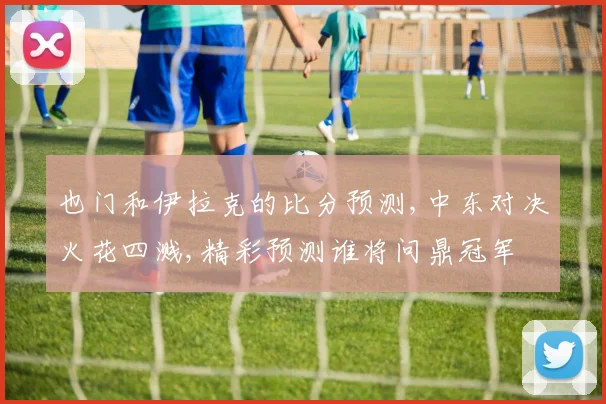 也门和伊拉克的比分预测,中东对决火花四溅,精彩预测谁将问鼎冠军